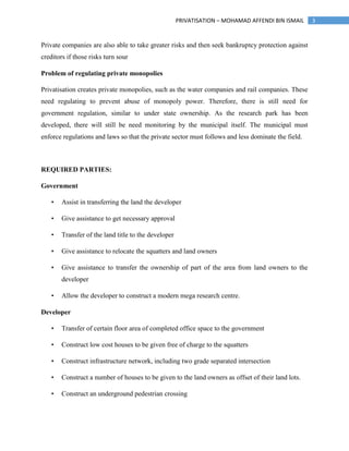 3PRIVATISATION – MOHAMAD AFFENDI BIN ISMAIL
Private companies are also able to take greater risks and then seek bankruptcy protection against
creditors if those risks turn sour
Problem of regulating private monopolies
Privatisation creates private monopolies, such as the water companies and rail companies. These
need regulating to prevent abuse of monopoly power. Therefore, there is still need for
government regulation, similar to under state ownership. As the research park has been
developed, there will still be need monitoring by the municipal itself. The municipal must
enforce regulations and laws so that the private sector must follows and less dominate the field.
REQUIRED PARTIES:
Government
• Assist in transferring the land the developer
• Give assistance to get necessary approval
• Transfer of the land title to the developer
• Give assistance to relocate the squatters and land owners
• Give assistance to transfer the ownership of part of the area from land owners to the
developer
• Allow the developer to construct a modern mega research centre.
Developer
• Transfer of certain floor area of completed office space to the government
• Construct low cost houses to be given free of charge to the squatters
• Construct infrastructure network, including two grade separated intersection
• Construct a number of houses to be given to the land owners as offset of their land lots.
• Construct an underground pedestrian crossing
 