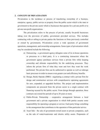 2. CONCEPT OF PRIVATISATION
Privatization is the incidence or process of transferring ownership of a business,
enterprise, agency, public service or property from the public sector which is the state or
government to the private sector which is businesses that operate for a private profit or to
private non-profit organizations.
The privatization refers to the process of private, usually for-profit businesses
taking over the provision of public, government provided services. This includes
contracting with or selling to private parties the functions or firms previously controlled
or owned by governments. Privatization covers a wide spectrum of government
operations, management, and ownership arrangements. Some types of privatization which
may be considered include the following:
a) Outsourcing - a government agency delegates some of its in-house operations
or processes to a third party. It is a contracting transaction where the
government agency purchases services from a private firm while keeping
ownership and ultimate responsibility for the underlying processes. They
inform the private firm of what they want and how they want the work
performed. The private firm can be authorized to operate as well as redesign
basic processes in order to ensure even greater cost and efficiency benefits.
b) Design, Build, Operate (DBO) - negotiating a contract with a private firm for
design and construction services with comprehensive operating agreements
for new, expanded, or upgraded facilities. The project and implementation
components are procured from the private sector in a single contract with
financing secured by the public sector. From design through operation, these
contracts can extend for periods of up to 20 years or more.
c) Public-Private Partnership - cooperative arrangement between a local
government and a private organization in which both parties assume some
responsibility for operating a program or service. Each party brings something
to the arrangement that contributes to the operation of that particular service.
d) Asset Sale - the sale of government-owned assets to private companies, such
as the sale of water/wastewater and electric utility assets. Proponents of
 