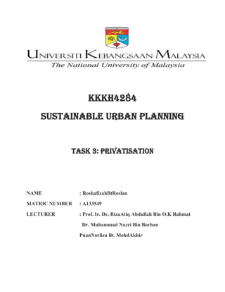 Kkkh4284
Sustainable urban planning
Task 3: privatisation
NAME : RoshafizahBtRoslan
MATRIC NUMBER : A133549
LECTURER : Prof. Ir. Dr. RizaAtiq Abdullah Bin O.K Rahmat
Dr. Muhammad Nazri Bin Borhan
PuanNorliza Bt. MohdAkhir
 