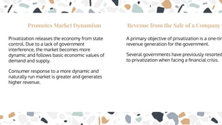 Promotes Market Dynamism
Privatization releases the economy from state
control. Due to a lack of government
interference, the market becomes more
dynamic and follows basic economic values of
demand and supply.
Consumer response to a more dynamic and
naturally run market is greater and generates
higher revenue.
Revenue from the Sale of a Company
A primary objective of privatization is a one-tim
revenue generation for the government.
Several governments have previously resorted
to privatization when facing a ﬁnancial crisis.
 