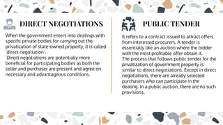 DIRECT NEGOTIATIONS
When the government enters into dealings with
speciﬁc private bodies for carrying out the
privatization of state-owned property, it is called
‘direct negotiation’.
Direct negotiations are potentially more
beneﬁcial for participating bodies as both the
seller and purchaser are present and agree on
necessary and advantageous conditions.
PUBLIC TENDER
It refers to a contract issued to attract oﬀers
from interested procurers. A tender is
essentially like an auction where the bidder
with the most proﬁtable oﬀer obtain it.
The process that follows public tender for the
privatization of government property is
similar to direct negotiations. Except in direct
negotiations, there are already selected
purchasers who can participate in the
dealing. In a public auction, there are no such
provisions.
 