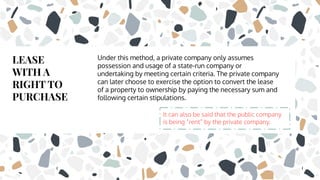 LEASE
WITH A
RIGHT TO
PURCHASE
Under this method, a private company only assumes
possession and usage of a state-run company or
undertaking by meeting certain criteria. The private company
can later choose to exercise the option to convert the lease
of a property to ownership by paying the necessary sum and
following certain stipulations.
It can also be said that the public company
is being “rent” by the private company.
 