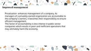 Improved management
Privatization enhances management of a company. As
managers of a privately-owned organization are accountable to
the company’s owners, it becomes their responsibility to ensure
eﬀicient management.
This factor of accountability is less intense in public sector
companies which results in poor and ineﬀicient operations that
may ultimately harm the economy.
 