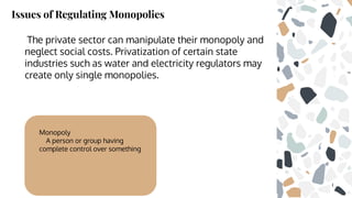 Issues of Regulating Monopolies
The private sector can manipulate their monopoly and
neglect social costs. Privatization of certain state
industries such as water and electricity regulators may
create only single monopolies.
Monopoly
A person or group having
complete control over something
 