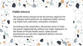 Public Interest
The proﬁt motive should not be the primary objective for
the industry which performs an important public service,
e.g. health care, education, and public transport.
According to the researchers, the private sector in India
has grown independently without any major regulation; In
the hands of Private health sector, some private
practitioners are not even registered doctors and are
referred to as quacks.
 