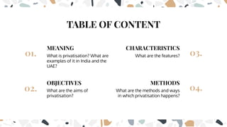 TABLE OF CONTENT
CHARACTERISTICS
03.
METHODS
04.
MEANING
01.
OBJECTIVES
02.
What is privatisation? What are
examples of it in India and the
UAE?
What are the aims of
privatisation?
What are the features?
What are the methods and ways
in which privatisation happens?
 