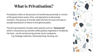 What is Privatisation?
Privatization refers to the process of transferring ownership or control
of the government assets, ﬁrms, and operations to the private
investors. This process of transfer takes the form of issue and sale or
outright distribution of shares to the general public.
The term privatisation includes other policies such as “Outsourced”
which is the process by activities while publicly organized or funded by
the Govt. can be carried out by private sector companies.
E.g: Garbage collection, Street planning, Housing, etc.
 