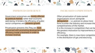 IMPROVED EFFICIENCY
Government enterprises are mostly aﬀected
by political motives rather than economic
well-being. It hinders the eﬀiciency of public
sector companies and prevents growth.
Privatisation prevents this.They are more
concerned with promoting development and
eﬀiciency inside a business in order to
increase revenue.
INCREASED COMPETITION
Often privatisation of state-owned
organisations occurs alongside
deregulation – i.e. policies to allow more
ﬁrms to enter the industry and increase the
competitiveness of the market.
It is this increase in competition that can be
the greatest motivation to improvements in
eﬀiciency.
For example, there is now more competitio
in the distribution of gas and electricity.
 