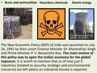 • Arms and ammunition Hazardous chemicals Atomic energy
The New Economic Policy (NEP) of India was launched on July
24, 1991 by then union Finance Minister Dr. Manmohan Singh
and Prime Minister P. V. Narasimha Rao. The main motive of
this policy was to open the Indian economy for the global
exposure. It is worth to mention that as of now just 5
industries (related to security, strategic and environmental
concerns) are left where an industrial license is required.
 