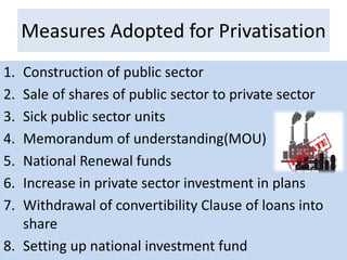 Measures Adopted for Privatisation
1. Construction of public sector
2. Sale of shares of public sector to private sector
3. Sick public sector units
4. Memorandum of understanding(MOU)
5. National Renewal funds
6. Increase in private sector investment in plans
7. Withdrawal of convertibility Clause of loans into
share
8. Setting up national investment fund
 