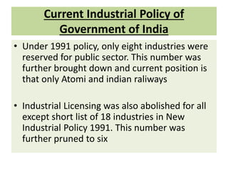 Current Industrial Policy of
Government of India
• Under 1991 policy, only eight industries were
reserved for public sector. This number was
further brought down and current position is
that only Atomi and indian raliways
• Industrial Licensing was also abolished for all
except short list of 18 industries in New
Industrial Policy 1991. This number was
further pruned to six
 