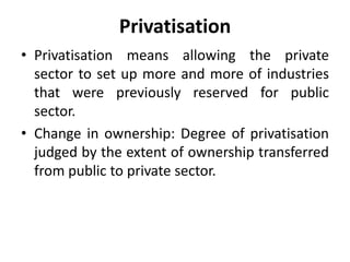 Privatisation
• Privatisation means allowing the private
sector to set up more and more of industries
that were previously reserved for public
sector.
• Change in ownership: Degree of privatisation
judged by the extent of ownership transferred
from public to private sector.
 