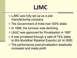 LJMC
 LJMC was fully set up as a jute
manufacturing company
 The Government of India had 100% stake
 In 1996, the turnover was declining
 LMJC was approved for Privatisation in 1997
 It was privatised through a sale of 74% stake
to M/s Murlidhar Ratanlal Exports Ltd. In 2000
 The performance post-privatisation drastically
increased and made profit
 