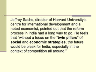Jeffrey Sachs, director of Harvard University’s
centre for international development and a
noted economist, pointed out that the reform
process in India had a long way to go. He feels
that “without a focus on the “twin pillars” of
social and economic strategies, the future
would be bleak for India, especially in the
context of competition all around.”
 