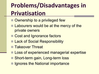 Problems/Disadvantages in
Privatisation
 Ownership to a privileged few
 Labourers would be at the mercy of the
private owners
 Cost and Ignorance factors
 Lack of Social Responsibility
 Takeover Threat
 Loss of experienced managerial expertise
 Short-term gain, Long-term loss
 Ignores the National importance
 