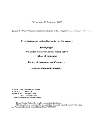 This version: 29 September 2002 
Quiggin, J. (2002), ‘Privatisation and nationalisation in the 21st century’, <i>Growth</i> 50, 66–73. 
Privatisation and nationalisation in the 21st century 
John Quiggin 
Australian Research Council Senior Fellow 
School of Economics 
Faculty of Economics and Commerce 
Australian National University 
EMAIL John.Quiggin@anu.edu.au 
FAX + 61 2 61255124 
Phone + 61 2 61254853 (bh) 
+ 61 2 62578992(ah) 
http://ecocomm.anu.edu.au/quiggin 
I thank Nancy Wallace for helpful comments and criticism. 
This research was supported by an Australian Research Council Senior Fellowship 
and Australian Research Council Large Grant A00000873 
 