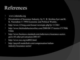 References
 www.irdaindia.org
 Privatisation of Insurance Industry, by V. R. Krishna Iyer and K.
K. Narendran © 1994 Economic and Political Weekly.
 http://www.123eng.com/forum/viewtopic.php?p=111861
 http://www.thehindubusinessline.com/2000/08/17/stories/171708k
9.htm
 http://www.business-standard.com/india/news/insurance-sector-
grew-83-after-privatisation/208147/
 http://www.ieo.org/sid002.html
 http://payroll.naukrihub.com/compensation/indian-
industry/insurance-sector/
 