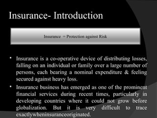 Insurance- Introduction
 Insurance is a co-operative device of distributing losses,
falling on an individual or family over a large number of
persons, each bearing a nominal expenditure & feeling
secured against heavy loss.
 Insurance business has emerged as one of the prominent
financial services during recent times, particularly in
developing countries where it could not grow before
globalization. But it is very difficult to trace
exactlywheninsuranceoriginated.
Insurance = Protection against Risk
 