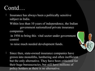 Contd…
 Insurance has always been a politically sensitive
subject in India.
Within less than 10 years of independence, the Indian
government nationalized private insurance
companies
in 1956 to bring this vital sector under government
control
to raise much needed development funds.
 Since then, state-owned insurance companies have
grown into monoliths, lumbering and often inefficient
but the only alternative. They have been criticized for
their huge bureaucracies, but still have millions of
policy holders as there is no alternative.
 