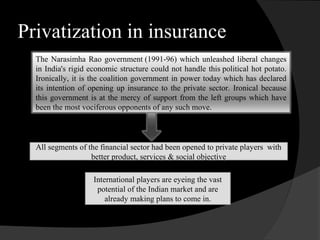 Privatization in insurance
The Narasimha Rao government (1991-96) which unleashed liberal changes
in India's rigid economic structure could not handle this political hot potato.
Ironically, it is the coalition government in power today which has declared
its intention of opening up insurance to the private sector. Ironical because
this government is at the mercy of support from the left groups which have
been the most vociferous opponents of any such move.
All segments of the financial sector had been opened to private players with
better product, services & social objective
International players are eyeing the vast
potential of the Indian market and are
already making plans to come in.
 