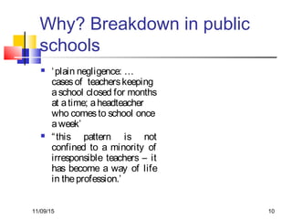 11/09/15 10
Why? Breakdown in public
schools
 ‘plain negligence: …
casesof teacherskeeping
aschool closed for months
at atime; aheadteacher
who comesto school once
aweek’
 “this pattern is not
confined to a minority of
irresponsible teachers – it
has become a way of life
in theprofession.’
 