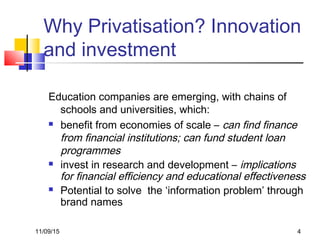11/09/15 4
Why Privatisation? Innovation
and investment
Education companies are emerging, with chains of
schools and universities, which:
 benefit from economies of scale – can find finance
from financial institutions; can fund student loan
programmes
 invest in research and development – implications
for financial efficiency and educational effectiveness
 Potential to solve the ‘information problem’ through
brand names
 
