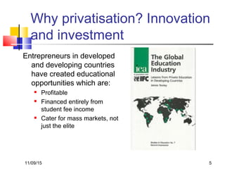 11/09/15 5
Why privatisation? Innovation
and investment
Entrepreneurs in developed
and developing countries
have created educational
opportunities which are:
 Profitable
 Financed entirely from
student fee income
 Cater for mass markets, not
just the elite
 