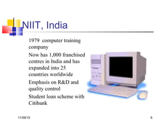 11/09/15 6
NIIT, India
1979 computer training
company
Now has 1,000 franchised
centres in India and has
expanded into 25
countries worldwide
Emphasis on R&D and
quality control
Student loan scheme with
Citibank
 
