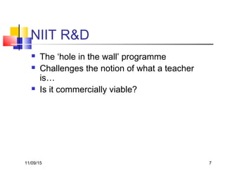11/09/15 7
NIIT R&D
 The ‘hole in the wall’ programme
 Challenges the notion of what a teacher
is…
 Is it commercially viable?
 