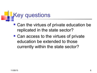 11/09/15 8
Key questions
 Can the virtues of private education be
replicated in the state sector?
 Can access to the virtues of private
education be extended to those
currently within the state sector?
 