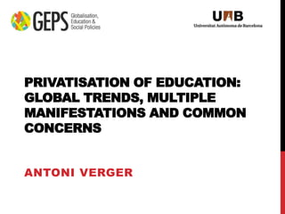 PRIVATISATION OF EDUCATION:
GLOBAL TRENDS, MULTIPLE
MANIFESTATIONS AND COMMON
CONCERNS
ANTONI VERGER
 