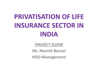 PRIVATISATION OF LIFE 
INSURANCE SECTOR IN 
INDIA 
PROJECT GUIDE 
Mr. Manish Bansal 
HOD-Management 
 