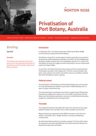 Privatisation of
                                                         Port Botany, Australia
FINANCIAL INSTITUTIONS ⋅ ENERGY ⋅ INFRASTRUCTURE, MINING AND COMMODITIES ⋅ TRANSPORT ⋅ TECHNOLOGY AND INNOVATION ⋅ PHARMACEUTICALS AND LIFE SCIENCES




Briefing                                                 Introduction

July 2012                                                In September 2011, the State Government of New South Wales (NSW)
                                                         announced that it would privatise Port Botany.

Summary                                                  Port Botany is Australia’s second-largest container port with annual volumes
                                                         of around two million twenty-foot equivalent units (TEU). The Port of Melbourne,
This briefing note identifies some of the                Australia’s largest container port, has comparable volumes of 2.4 million TEU.
key issues in the proposed privatisation of              Port Botany accounts for roughly one third of Australia’s annual containerised
Port Botany and Port Kembla in New South                 export and import freight.
Wales, Australia.
                                                         In June 2012, the State Government also announced that it would privatise
                                                         Port Kembla, Australia’s ninth largest port. The Port currently handles coal,
                                                         grain, motor vehicles and cement, but will be used as an overflow container
                                                         port when Port Botany reaches capacity.


                                                         Political context

                                                         The privatisation of Port Botany and Port Kembla follows the recent election
                                                         of a new Liberal-National coalition Government in NSW following some 14
                                                         years of Labour Government rule.

                                                         The new Government is seeking to raise funds to support major infrastructure
                                                         investments in NSW and to maintain its current “AAA” credit rating. The Port
                                                         Botany and Port Kembla privatisations are part of an A$10 billion privatisation
                                                         programme undertaken by the new Government.


                                                         Timetable

                                                         The proposed transaction timetable will involve the sale process occurring
                                                         between October 2012 and March 2013, with completion by mid-2013.

                                                         Morgan Stanley was appointed by the NSW Government as the financial
                                                         advisor in December 2011. Morgan Stanley is currently undertaking a
                                                         scoping study.

                                                         No Information Memorandum has yet been released. The first public step in
                                                         the proposed transaction timetable will most likely involve the release of a
                                                         Request for Expressions of Interest.
 