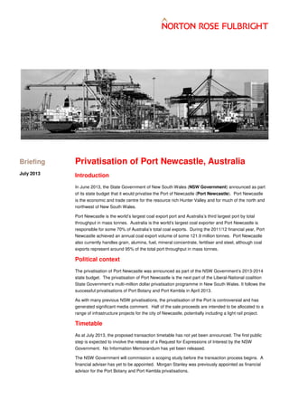 Privatisation of Port Newcastle, Australia
Introduction
In June 2013, the State Government of New South Wales (NSW Government) announced as part
of its state budget plans that it would privatise the Port of Newcastle (Port Newcastle). Port
Newcastle is the economic and trade centre for the resource rich Hunter Valley and for much of the
north and northwest of New South Wales.
Port Newcastle is the world’s largest coal export port and Australia’s third largest port by total
throughput in mass tonnes. Australia is the world’s largest coal exporter and Port Newcastle is
responsible for some 70% of Australia’s total coal exports. During the 2011/12 financial year, Port
Newcastle achieved an annual coal export volume of some 121.9 million tonnes. Port Newcastle
also currently handles grain, alumina, fuel, mineral concentrate, fertiliser and steel, although coal
exports represent around 95% of the total port throughput in mass tonnes.
Political context
The privatisation of Port Newcastle was announced as part of the NSW Government’s 2013-2014
state budget. The privatisation of Port Newcastle is the next part of the Liberal-National coalition
State Government’s multi-million dollar privatisation programme in New South Wales. It follows the
successful privatisations of Port Botany and Port Kembla in April 2013.
As with many previous NSW privatisations, the privatisation of the Port is controversial and has
generated significant media comment. Half of the sale proceeds are intended to be allocated to a
range of infrastructure projects for the city of Newcastle, potentially including a light rail project.
Timetable
As at June 2013, the proposed transaction timetable has not yet been announced. The first public
step is expected to involve the release of a Request for Expressions of Interest by the NSW
Government. No Information Memorandum has yet been released.
The NSW Government will commission a scoping study before the transaction process begins. A
financial adviser has yet to be appointed. Morgan Stanley was previously appointed as financial
advisor for the Port Botany and Port Kembla privatisations.
Briefing
June 2013
 