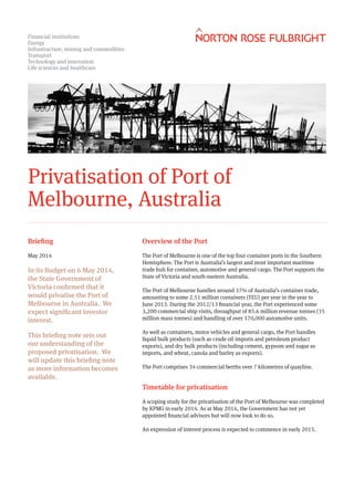 Privatisation of Port of Melbourne, Australia
In May 2014, the State Government of Victoria confirmed that it would privatise the Port of
Melbourne in Australia. We expect significant investor interest.
This briefing note sets out our understanding of the proposed privatisation. We will update this
briefing note as more information becomes available.
Overview of the Port
The Port of Melbourne is one of the top four container ports in the Southern Hemisphere. The Port
is Australia’s largest and most important maritime trade hub for container, automotive and general
cargo. The Port supports the State of Victoria and south-eastern Australia.
The Port of Melbourne handles around 37% of Australia’s container trade, amounting to some 2.51
million containers (TEU) per year in the year to June 2013. During the 2012/13 financial year, the
Port experienced some 3,200 commercial ship visits, throughput of 85.6 million revenue tonnes (35
million mass tonnes) and handling of over 370,000 automotive units.
As well as containers, motor vehicles and general cargo, the Port handles liquid bulk products
(such as crude oil imports and petroleum product exports), and dry bulk products (including
cement, gypsum and sugar as imports, and wheat, canola and barley as exports).
The Port comprises 34 commercial berths over 7 kilometres of quayline.
Timetable for privatisation
A scoping study for the privatisation of the Port of Melbourne was completed by KPMG in early
2014. As at July 2015, the Government is in the process of appointing financial and legal
advisors.
An expression of interest process is expected to commence in early 2015.
Briefing
18 July 2014
 