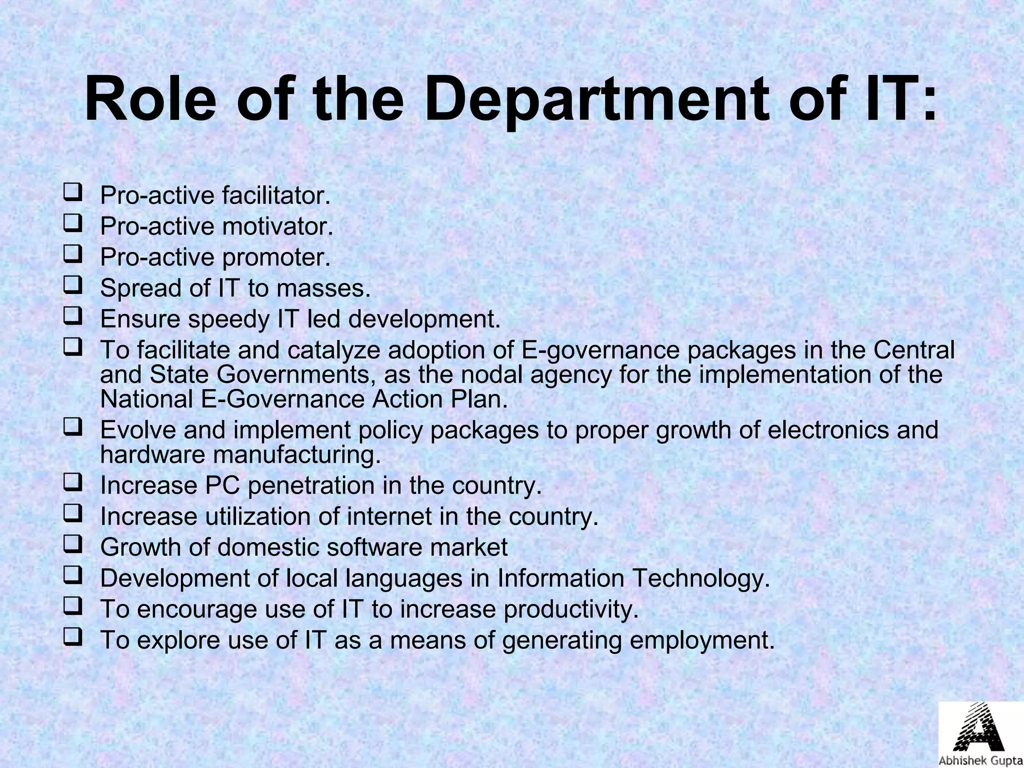 Role of the Department of IT:
 Pro-active facilitator.
 Pro-active motivator.
 Pro-active promoter.
 Spread of IT to masses.
 Ensure speedy IT led development.
 To facilitate and catalyze adoption of E-governance packages in the Central
and State Governments, as the nodal agency for the implementation of the
National E-Governance Action Plan.
 Evolve and implement policy packages to proper growth of electronics and
hardware manufacturing.
 Increase PC penetration in the country.
 Increase utilization of internet in the country.
 Growth of domestic software market
 Development of local languages in Information Technology.
 To encourage use of IT to increase productivity.
 To explore use of IT as a means of generating employment.
 