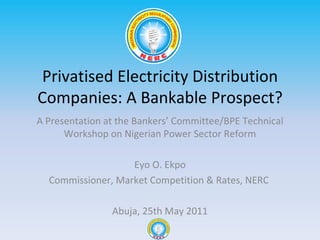 Privatised Electricity Distribution Companies: A Bankable Prospect? A Presentation at the Bankers ’ Committee/BPE Technical Workshop on Nigerian Power Sector Reform Eyo O. Ekpo Commissioner, Market Competition & Rates, NERC  Abuja, 25th May 2011 