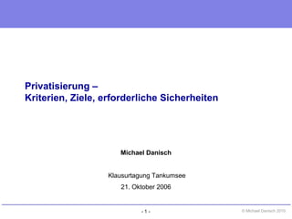 - 1 - © Michael Danisch 2010
Privatisierung –
Kriterien, Ziele, erforderliche Sicherheiten
Michael Danisch
Klausurtagung Tankumsee
21. Oktober 2006
 