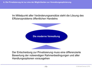 - 10 - © Michael Danisch 2010
Die moderne VerwaltungDie moderne Verwaltung
Der Entscheidung zur Privatisierung muss eine differenzierte
Bewertung der notwendigen Rahmenbedingungen und aller
Handlungsoptionen vorausgehen
Im Mittelpunkt aller Veränderungsansätze steht die Lösung des
Effizienzproblems öffentlichen Handelns
A. Die Privatisierung ist nur eine der Möglichkeiten zur Verwaltungsoptimierung
 