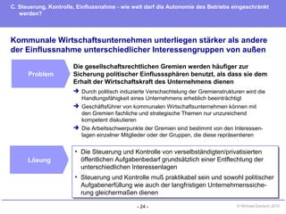 - 24 - © Michael Danisch 2010
Kommunale Wirtschaftsunternehmen unterliegen stärker als andere
der Einflussnahme unterschiedlicher Interessengruppen von außen
C. Steuerung, Kontrolle, Einflussnahme - wie weit darf die Autonomie des Betriebs eingeschränkt
werden?
Problem
Lösung
• Die Steuerung und Kontrolle von verselbständigten/privatisierten
öffentlichen Aufgabenbedarf grundsätzlich einer Entflechtung der
unterschiedlichen Interessenlagen
• Steuerung und Kontrolle muß praktikabel sein und sowohl politischer
Aufgabenerfüllung wie auch der langfristigen Unternehmenssiche-
rung gleichermaßen dienen
• Die Steuerung und Kontrolle von verselbständigten/privatisierten
öffentlichen Aufgabenbedarf grundsätzlich einer Entflechtung der
unterschiedlichen Interessenlagen
• Steuerung und Kontrolle muß praktikabel sein und sowohl politischer
Aufgabenerfüllung wie auch der langfristigen Unternehmenssiche-
rung gleichermaßen dienen
Die gesellschaftsrechtlichen Gremien werden häufiger zur
Sicherung politischer Einflusssphären benutzt, als dass sie dem
Erhalt der Wirtschaftskraft des Unternehmens dienen
 Durch politisch induzierte Verschachtelung der Gremienstrukturen wird die
Handlungsfähigkeit eines Unternehmens erheblich beeinträchtigt
 Geschäftsführer von kommunalen Wirtschaftsunternehmen können mit
den Gremien fachliche und strategische Themen nur unzureichend
kompetent diskutieren
 Die Arbeitsschwerpunkte der Gremien sind bestimmt von den Interessen-
lagen einzelner Mitglieder oder der Gruppen, die diese repräsentieren
 