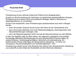 - 3 - © Michael Danisch 2010
Privatisierung ist eine rationale Antwort der Politik auf ein Budgetproblem.
Es geht um die Durchsetzung der Interessen von bestimmten gesellschaftlichen Gruppen,
Privatisierung ist in diesem Sinne eine politische Strategie, Macht in Richtung von
Kapitaleigentümern zu verschieben.
So kann man beobachten, dass Privatisierungen paradoxerweise auch dann vollzogen
werden,
— wenn die privaten Gewinne binnen kurzer Zeit höher als der Verkaufserlös sind,
— wenn die privaten Betreiber eine hohe Risikoentschädigung, Gewinngarantien oder
Steuererleichterungen verlangen, oder
— wenn die Regulierungskosten höher sind als die Steuereinnahmen aus dem Betrieb.
Im Kern der Debatte sollte der Wert stehen, den allgemein zugängliche und qualitativ
hochwertige öffentliche Dienstleistungen für eine Gesellschaft als Ganzes haben: für
soziale Kohäsion, Verteilungsgerechtigkeit, Sicherheit und Lebensplanung. Ein
bestimmendes Prinzip sollte dabei die demokratische Gestaltung – im Sinne von
Transparenz, Rechenschaftspflicht und Teilhabemöglichkeit – sein.
Privatisierung entzieht immer mehr Bereiche des Lebens einer demokratischen Gestaltung
und unterwirft sie dem Diktat der Rentabilität und dem Recht des Stärkeren.
Pauschale KritikPauschale Kritik
 