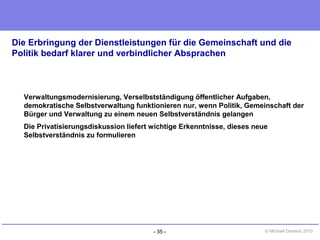 - 35 - © Michael Danisch 2010
Die Erbringung der Dienstleistungen für die Gemeinschaft und die
Politik bedarf klarer und verbindlicher Absprachen
Verwaltungsmodernisierung, Verselbstständigung öffentlicher Aufgaben,
demokratische Selbstverwaltung funktionieren nur, wenn Politik, Gemeinschaft der
Bürger und Verwaltung zu einem neuen Selbstverständnis gelangen
Die Privatisierungsdiskussion liefert wichtige Erkenntnisse, dieses neue
Selbstverständnis zu formulieren
 