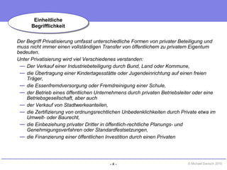 - 4 - © Michael Danisch 2010
Der Begriff Privatisierung umfasst unterschiedliche Formen von privater Beteiligung und
muss nicht immer einen vollständigen Transfer von öffentlichem zu privatem Eigentum
bedeuten.
Unter Privatisierung wird viel Verschiedenes verstanden:
— Der Verkauf einer Industriebeteiligung durch Bund, Land oder Kommune,
— die Übertragung einer Kindertagesstätte oder Jugendeinrichtung auf einen freien
Träger,
— die Essenfremdversorgung oder Fremdreinigung einer Schule,
— der Betrieb eines öffentlichen Unternehmens durch privaten Betriebsleiter oder eine
Betriebsgesellschaft, aber auch
— der Verkauf von Stadtwerkeanteilen,
— die Zertifizierung von ordnungsrechtlichen Unbedenklichkeiten durch Private etwa im
Umwelt- oder Baurecht,
— die Einbeziehung privater Dritter in öffentlich-rechtliche Planungs- und
Genehmigungsverfahren oder Standardfestsetzungen,
— die Finanzierung einer öffentlichen Investition durch einen Privaten
Einheitliche
Begrifflichkeit
Einheitliche
Begrifflichkeit
 