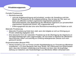 - 5 - © Michael Danisch 2010
Formelle Privatisierung
— Rechtsformwechsel
• nicht die Aufgabenerbringung wird privatisiert, sondern die Verwaltung nutzt den
Mantel des Privatrechts für die Aufgabenerfüllung. Dies ist etwa der Fall, wenn ein
bisher als (öffentlich-rechtlich organisierter) Eigenbetrieb arbeitender
Nahverkehrsbetrieb unter Beibehaltung des öffentlichen Eigentums zur (privatrechtlich
organisierten) Gesellschaft (GmbH, AG) umgewandelt wird.
• Erfahrungsgemäß löst aber eine reine Rechtsformumwandlung kein Problem an sich.
Materielle Privatisierung
— Materielle Privatisierung findet dann statt, wenn die Aufgabe an sich zur Erbringung an
Private vollständig abgegeben wird.
— Eine klassische Form der materiellen Privatisierung ist die Übertragung des Eigentums an
Vermögensbeteiligungen oder Liegenschaften, die sich bisher im Bestand der öffentlichen
Hand befunden haben und zukünftig zur Erfüllung weitergehender Zwecke nicht mehr
gebraucht werden.
Kooperativansätze (Beispiel PPP)
— Hierbei handelt es sich um Formen privater Kapitalbeteiligung zur Finanzierung öffentlicher
Investitionen, z. B. eines Bauwerks oder einer Straße. Der Unterschied zum Kredit besteht
darin, dass das Vorhaben vollständig privat finanziert und dann über die langfristige
Zahlung von Gebühren oder Kostenbeiträgen aus öffentlichen Mitteln refinanziert wird.
PrivatisierungspraxisPrivatisierungspraxis
 