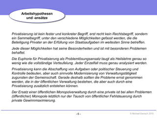 - 6 - © Michael Danisch 2010
Privatisierung ist kein fester und konkreter Begriff, erst recht kein Rechtsbegriff, sondern
ein Sammelbegriff, unter den verschiedene Möglichkeiten gefasst werden, die die
Beteiligung Privater an der Erfüllung von Staatsaufgaben im weitesten Sinne betreffen.
Jede dieser Möglichkeiten hat seine Besonderheiten und ist mit besonderen Problemen
behaftet.
Die Euphorie für Privatisierung als Problemlösungsansatz taugt als Heilslehre genau so
wenig wie die vollständige Verteufelung. Jeder Einzelfall muss genau analysiert werden.
Privatisierung kann die Abschaffung von Aufgaben oder politischer Steuerung und
Kontrolle bedeuten, aber auch sinnvolle Modernisierung von Verwaltungstätigkeit
zugunsten der Gemeinschaft. Gerade deshalb sollten die Probleme ernst genommen
werden, die in der öffentlichen Verwaltung bestehen, die aber auch durch eine
Privatisierung zusätzlich entstehen können.
Der Ersatz einer öffentlichen Monopolverwaltung durch eine private ist bei allen Problemen
(öffentlicher) Monopole letztlich nur der Tausch von öffentlicher Fehlsteuerung durch
private Gewinnmaximierung.
Arbeitshypothesen
und -ansätze
Arbeitshypothesen
und -ansätze
 