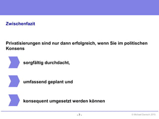 - 7 - © Michael Danisch 2010
Zwischenfazit
Privatisierungen sind nur dann erfolgreich, wenn Sie im politischen
Konsens
sorgfältig durchdacht,
umfassend geplant und
konsequent umgesetzt werden können
 
