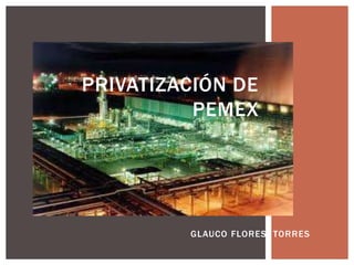 PRIVATIZACIÓN DE
          PEMEX




         GLAUCO FLORES TORRES
 