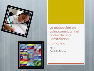 La educación en
Latinoamérica y el
poder de una
Privatización
humanista.
Por :
Daniela Romo
 