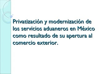 Privatización y modernización de los servicios aduaneros en México como resultado de su apertura al comercio exterior. 