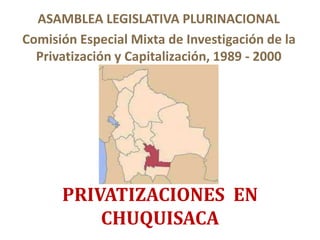 PRIVATIZACIONES EN
CHUQUISACA
ASAMBLEA LEGISLATIVA PLURINACIONAL
Comisión Especial Mixta de Investigación de la
Privatización y Capitalización, 1989 - 2000
 